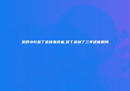 发酵小叶苦丁茶排毒反应,苦丁茶放了三年还能喝吗