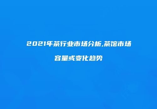2021年茶行业市场分析,茶馆市场容量或变化趋势