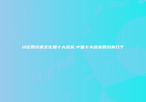 讨论四川茶文化和十大名茶,中国十大名茶四川有几个