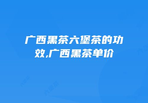 广西黑茶六堡茶的功效,广西黑茶单价