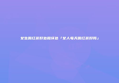 女生喝红茶好处和坏处「女人每天喝红茶好吗」