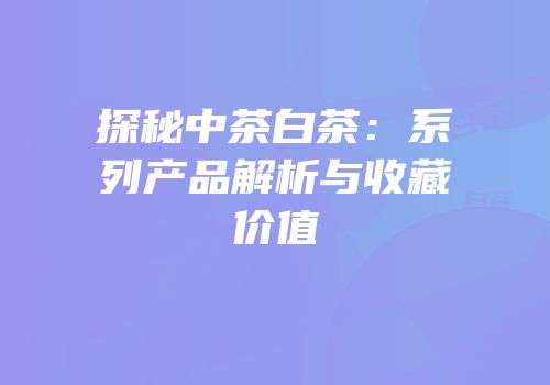 探秘中茶白茶：系列产品解析与收藏价值