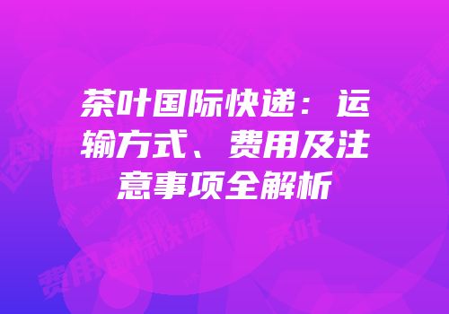 茶叶国际快递：运输方式、费用及注意事项全解析