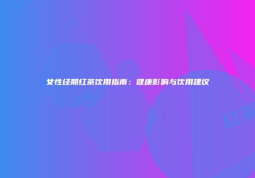 女性经期红茶饮用指南：健康影响与饮用建议