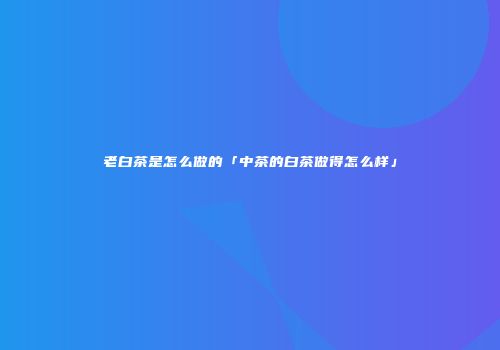 老白茶是怎么做的「中茶的白茶做得怎么样」