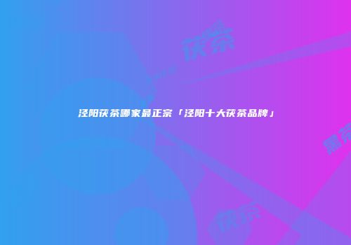 泾阳茯茶哪家最正宗「泾阳十大茯茶品牌」