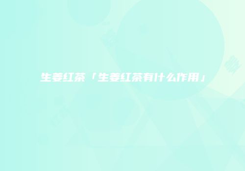 生姜红茶「生姜红茶有什么作用」