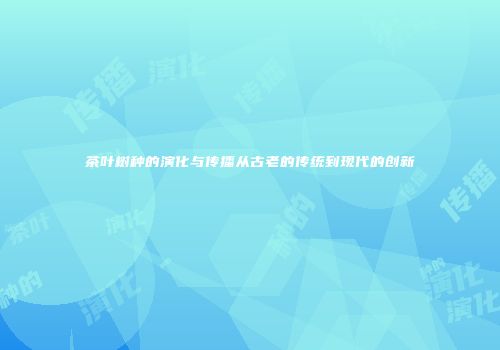 茶叶树种的演化与传播从古老的传统到现代的创新