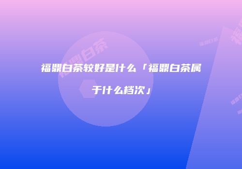福鼎白茶较好是什么「福鼎白茶属于什么档次」