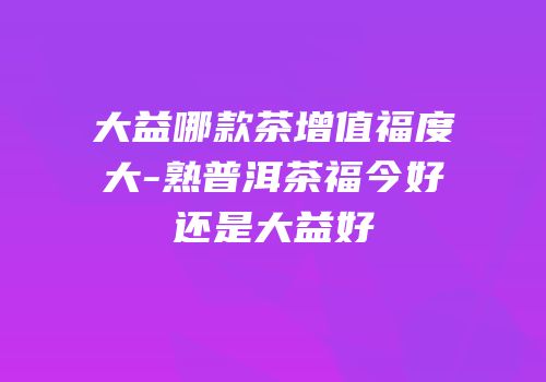 大益哪款茶增值福度大-熟普洱茶福今好还是大益好