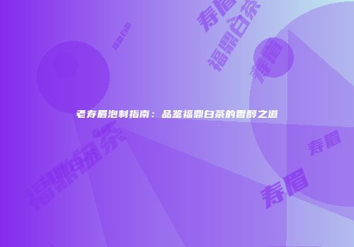 老寿眉泡制指南：品鉴福鼎白茶的香醇之道