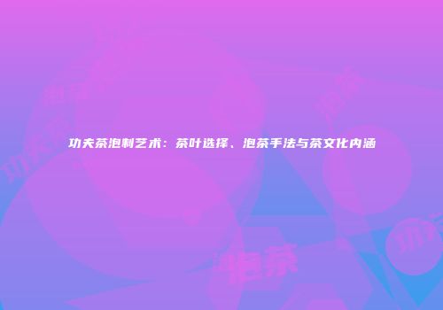 功夫茶泡制艺术：茶叶选择、泡茶手法与茶文化内涵