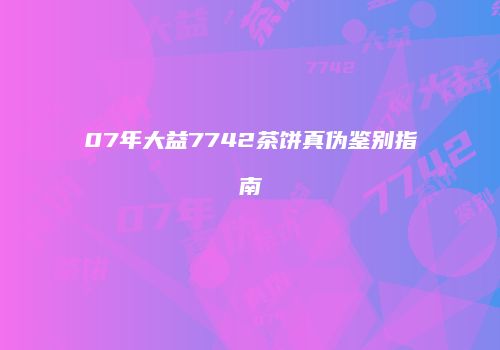 07年大益7742茶饼真伪鉴别指南