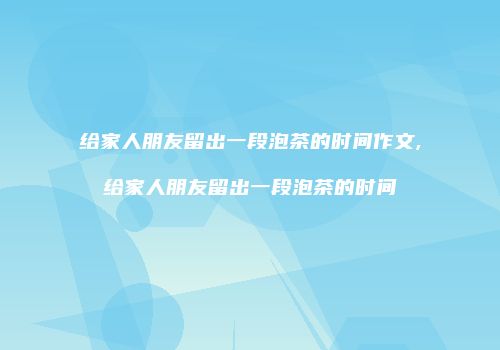 给家人朋友留出一段泡茶的时间作文,给家人朋友留出一段泡茶的时间