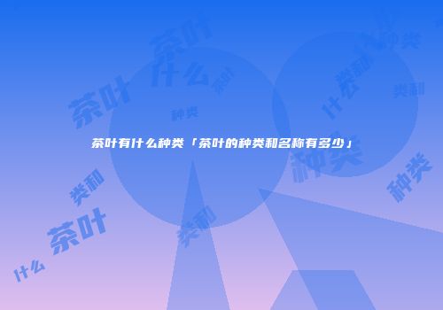 茶叶有什么种类「茶叶的种类和名称有多少」