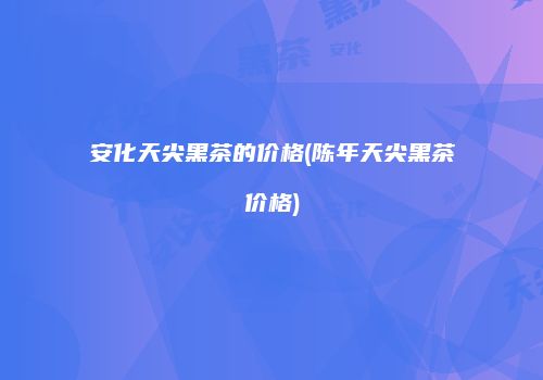 安化天尖黑茶的价格(陈年天尖黑茶价格)