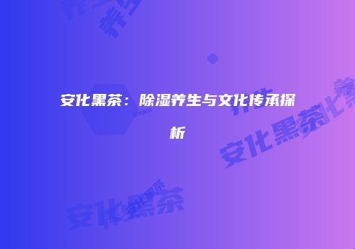 安化黑茶：除湿养生与文化传承探析