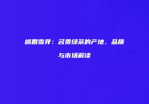 峨眉雪芽：名贵绿茶的产地、品质与市场解读