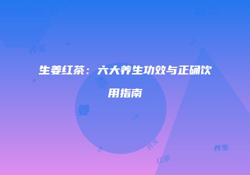 生姜红茶：六大养生功效与正确饮用指南
