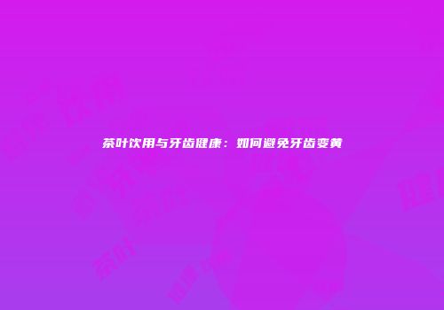 茶叶饮用与牙齿健康：如何避免牙齿变黄