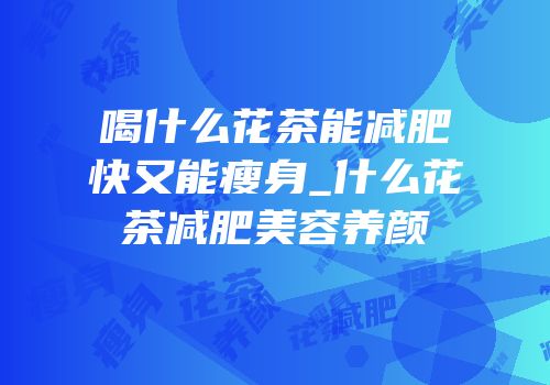 喝什么花茶能减肥快又能瘦身_什么花茶减肥美容养颜