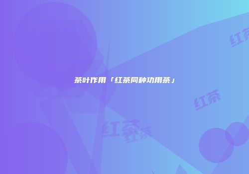 茶叶作用「红茶同种功用茶」