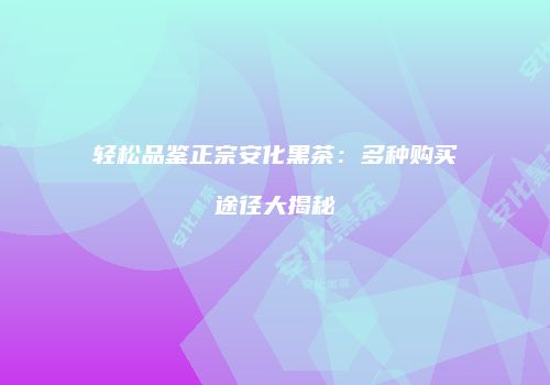 轻松品鉴正宗安化黑茶：多种购买途径大揭秘