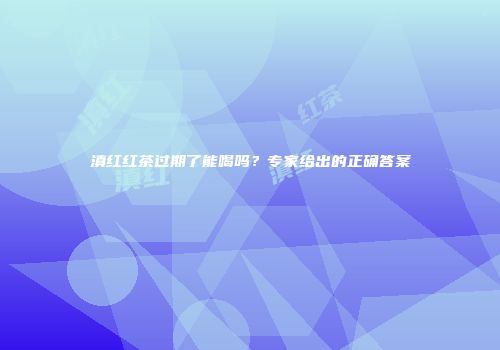 滇红红茶过期了能喝吗？专家给出的正确答案