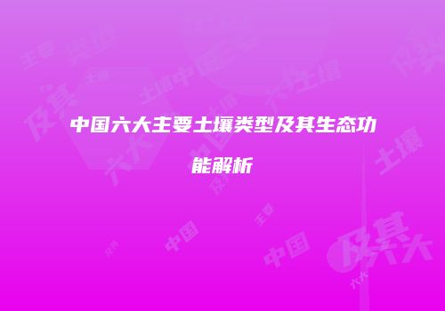 中国六大主要土壤类型及其生态功能解析