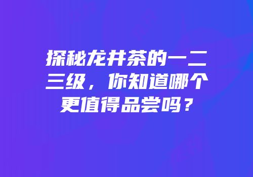 探秘龙井茶的一二三级，你知道哪个更值得品尝吗？