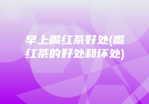 早上喝红茶好处(喝红茶的好处和坏处)