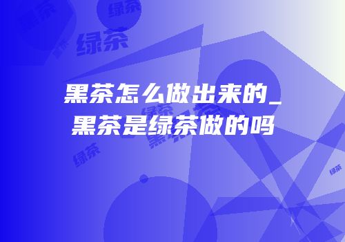黑茶怎么做出来的_黑茶是绿茶做的吗