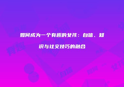 如何成为一个有趣的女孩：自信、知识与社交技巧的融合
