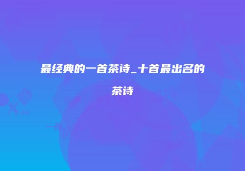 最经典的一首茶诗_十首最出名的茶诗