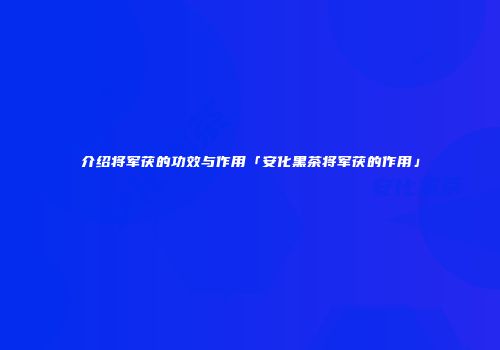 介绍将军茯的功效与作用「安化黑茶将军茯的作用」