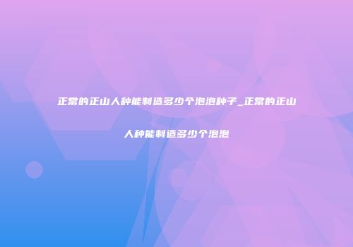 正常的正山人种能制造多少个泡泡种子_正常的正山人种能制造多少个泡泡