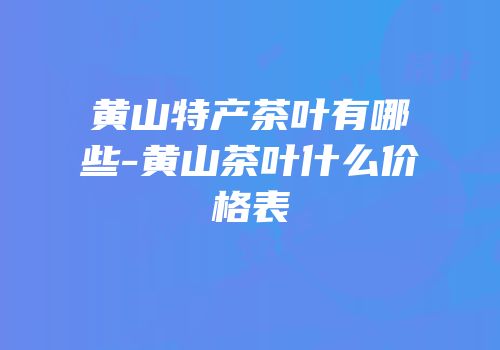 黄山特产茶叶有哪些-黄山茶叶什么价格表