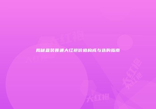 揭秘盒装普通大红袍价格构成与选购指南