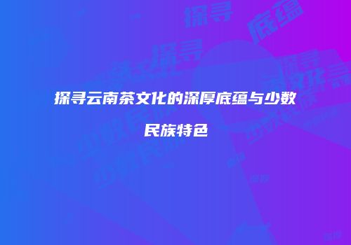 探寻云南茶文化的深厚底蕴与少数民族特色