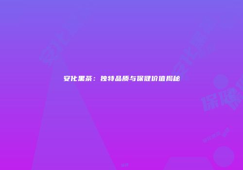 安化黑茶：独特品质与保健价值揭秘