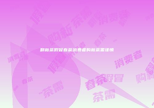 翻新茶假冒春茶消费者购新茶需谨慎