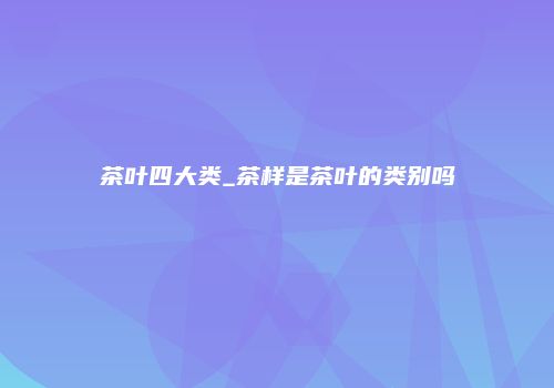 茶叶四大类_茶样是茶叶的类别吗