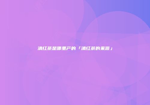 滇红茶是哪里产的「滇红茶的来源」