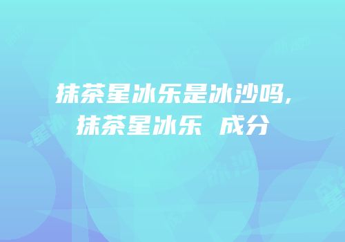 抹茶星冰乐是冰沙吗,抹茶星冰乐 成分