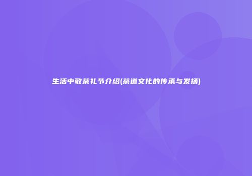 生活中敬茶礼节介绍(茶道文化的传承与发扬)