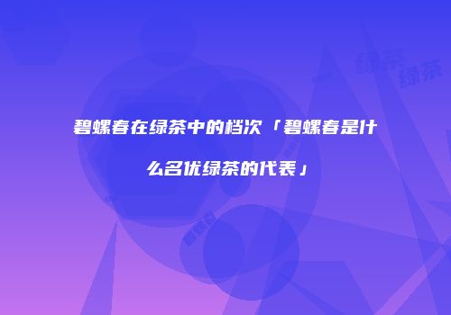 碧螺春在绿茶中的档次「碧螺春是什么名优绿茶的代表」