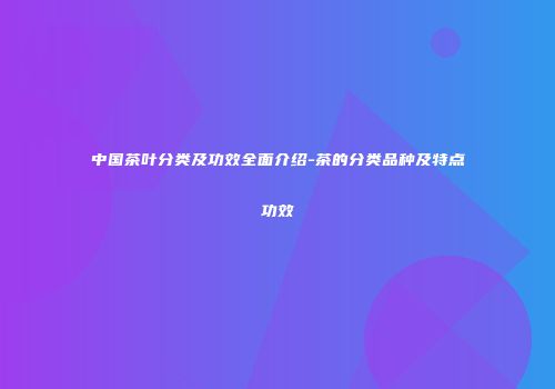 中国茶叶分类及功效全面介绍-茶的分类品种及特点功效