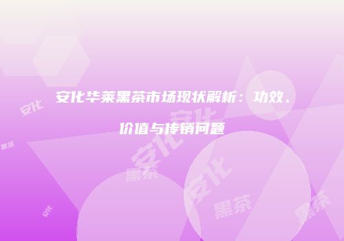 安化华莱黑茶市场现状解析：功效、价值与传销问题
