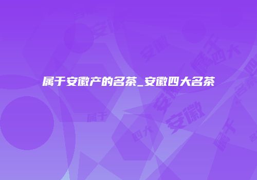 属于安徽产的名茶_安徽四大名茶