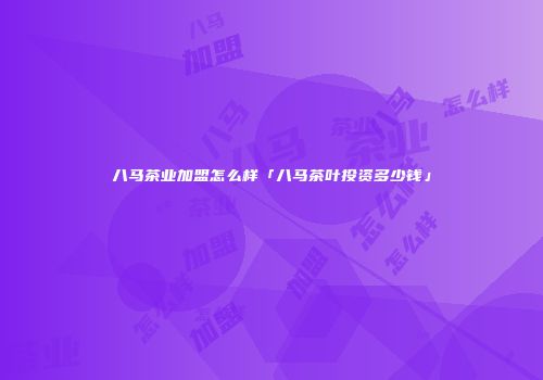 八马茶业加盟怎么样「八马茶叶投资多少钱」